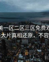 精品欧美一区二区三区免费观看高清欧美大片真相还原，不容错过