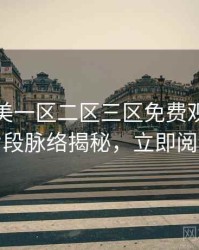 精品欧美一区二区三区免费观看高能片段脉络揭秘，立即阅读