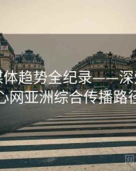 热辣流媒体趋势全纪录——深爱五月开心网亚洲综合传播路径