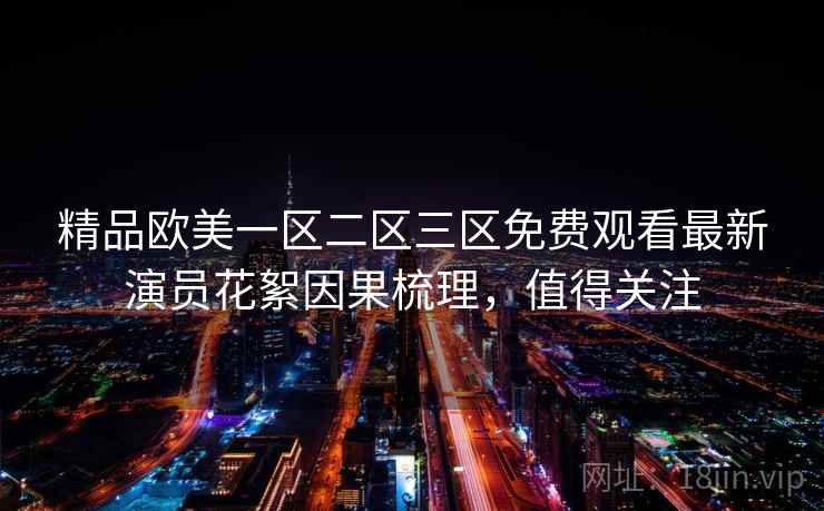 精品欧美一区二区三区免费观看最新演员花絮因果梳理,值得关注 精品欧美一区二区三区免费观看最新演员花絮因果梳理,值得关注