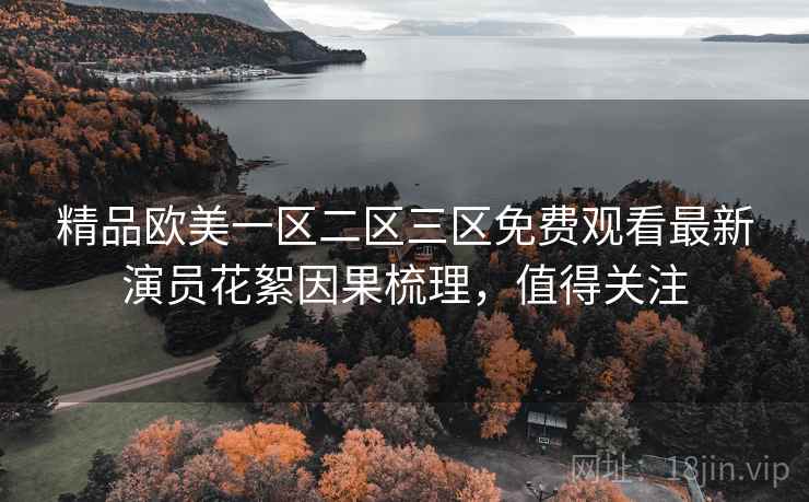精品欧美一区二区三区免费观看最新演员花絮因果梳理,值得关注 精品欧美一区二区三区免费观看最新演员花絮因果梳理,值得关注