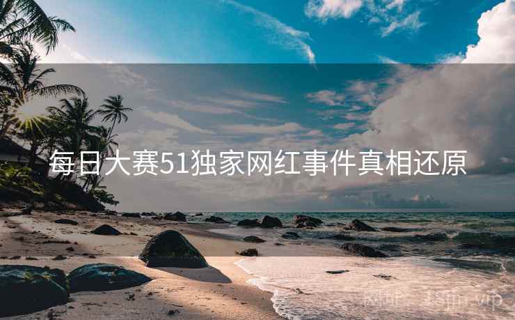 每日大赛51独家网红事件真相还原