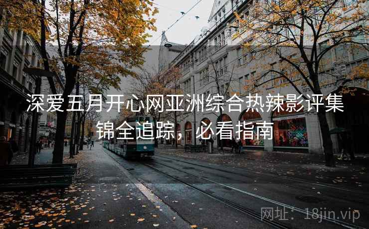 深爱五月开心网亚洲综合热辣影评集锦全追踪,必看指南 深爱五月开心网亚洲综合热辣影评集锦全追踪,必看指南