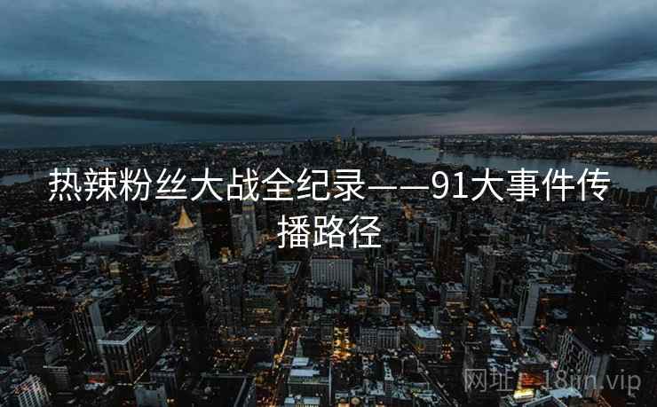 热辣粉丝大战全纪录——91大事件传播路径 热辣粉丝大战全纪录——91大事件传播路径