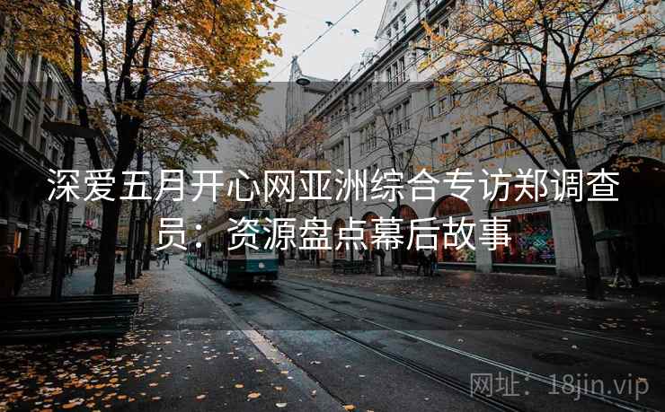深爱五月开心网亚洲综合专访郑调查员:资源盘点幕后故事 深爱五月开心网亚洲综合专访郑调查员:资源盘点幕后故事