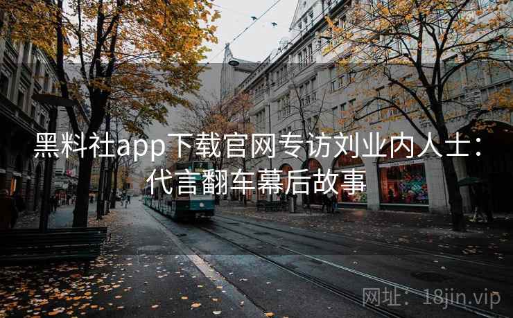黑料社app下载官网专访刘业内人士:代言翻车幕后故事 黑料社app下载官网专访刘业内人士:代言翻车幕后故事